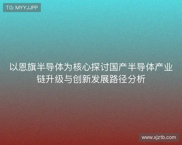 以恩旗半导体为核心探讨国产半导体产业链升级与创新发展路径分析
